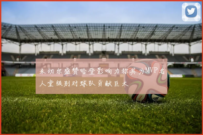 米切尔盛赞哈登影响力称其为MVP名人堂级别对球队贡献巨大