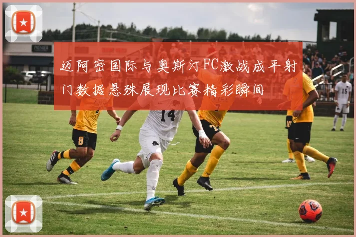 迈阿密国际与奥斯汀FC激战成平射门数据悬殊展现比赛精彩瞬间