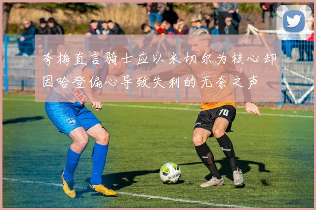 夸梅直言骑士应以米切尔为核心却因哈登偏心导致失利的无奈之声