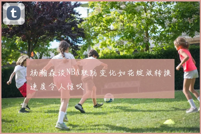 杨瀚森谈NBA联防变化如花绽放转换速度令人惊叹