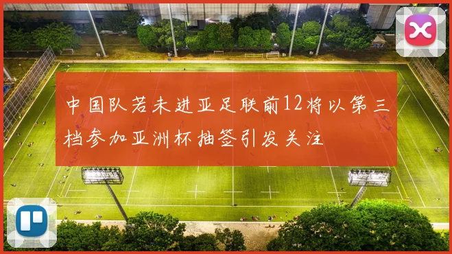 中国队若未进亚足联前12将以第三档参加亚洲杯抽签引发关注