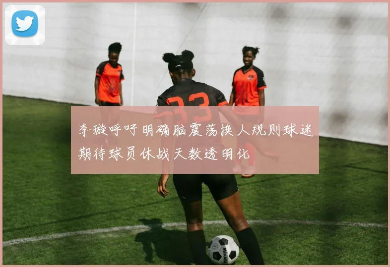 李璇呼吁明确脑震荡换人规则球迷期待球员休战天数透明化