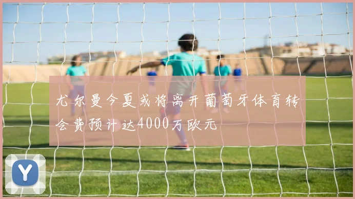 尤尔曼今夏或将离开葡萄牙体育转会费预计达4000万欧元