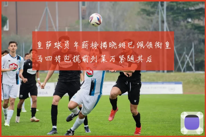 皇萨球员年薪榜揭晓姆巴佩领衔皇马四将包揽前列莱万紧随其后