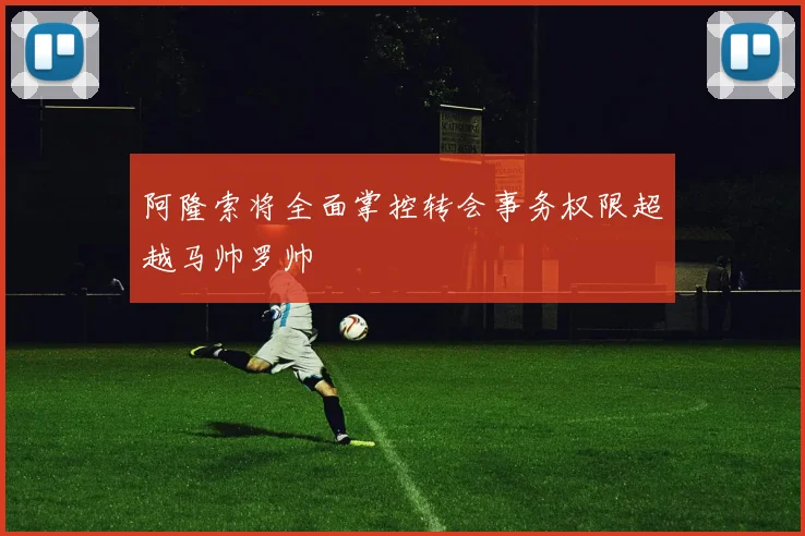 阿隆索将全面掌控转会事务权限超越马帅罗帅