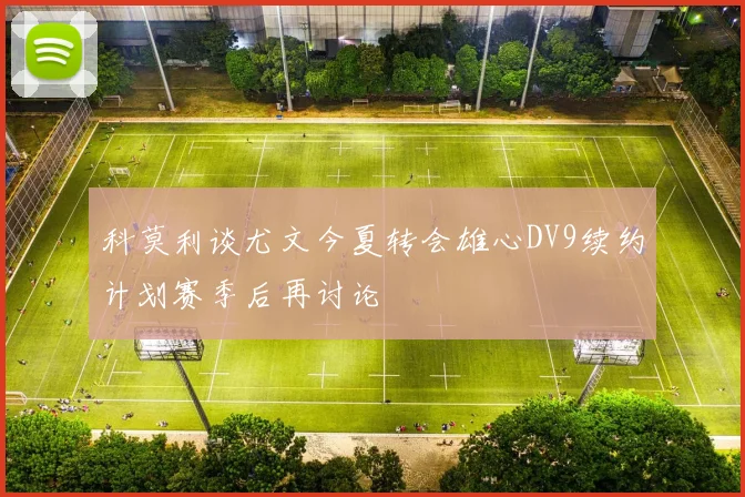 科莫利谈尤文今夏转会雄心DV9续约计划赛季后再讨论
