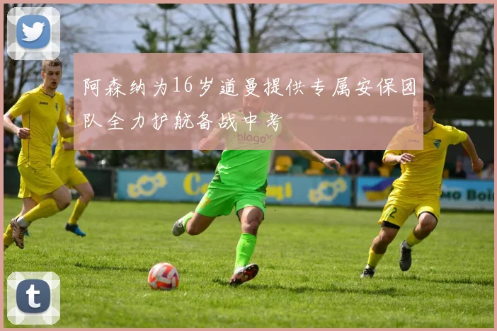 阿森纳为16岁道曼提供专属安保团队全力护航备战中考