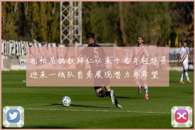 孔帕尼执教拜仁以来十名年轻球员迎来一线队首秀展现潜力与希望